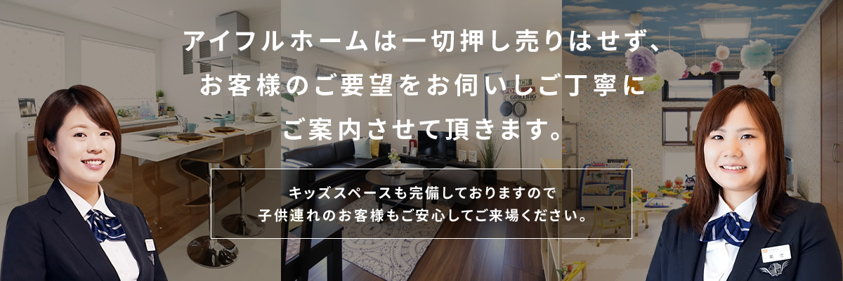 アイフルホームは一切押し売りはせず、お客様のご要望をお伺いしご丁寧にご案内させて頂きます。