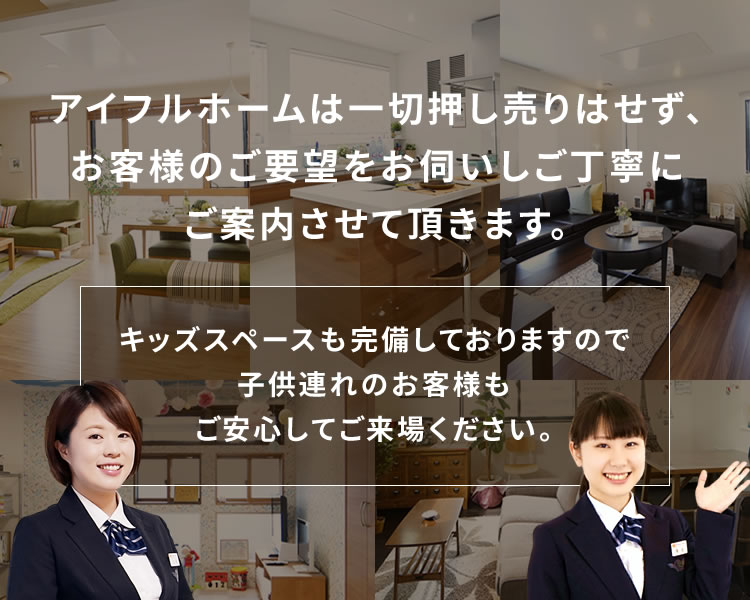アイフルホームは一切押し売りはせず、お客様のご要望をお伺いしご丁寧にご案内させて頂きます。